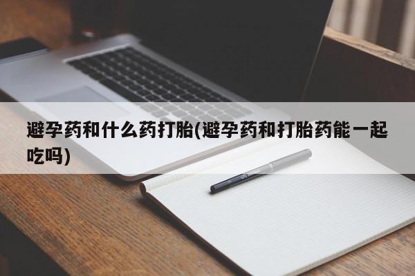 打胎药专卖微信方式避孕药和什么药打胎(避孕药和打胎药能一起吃吗)