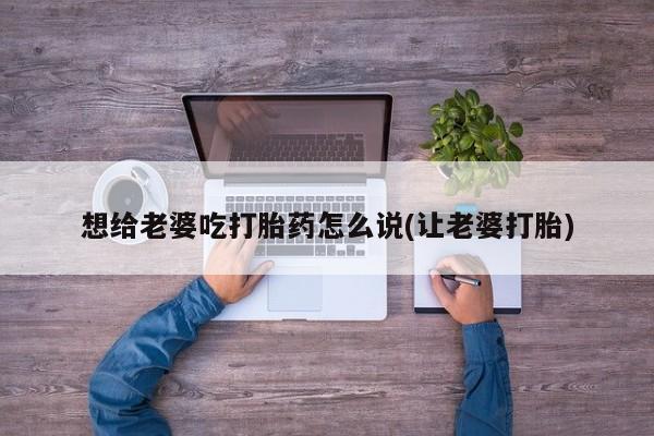 打胎药专卖微信方式想给老婆吃打胎药怎么说(让老婆打胎)