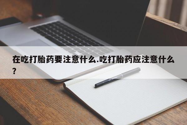 打胎药专卖微信方式在吃打胎药要注意什么.吃打胎药应注意什么？