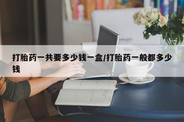 打胎药专卖微信方式打胎药一共要多少钱一盒/打胎药一般都多少钱