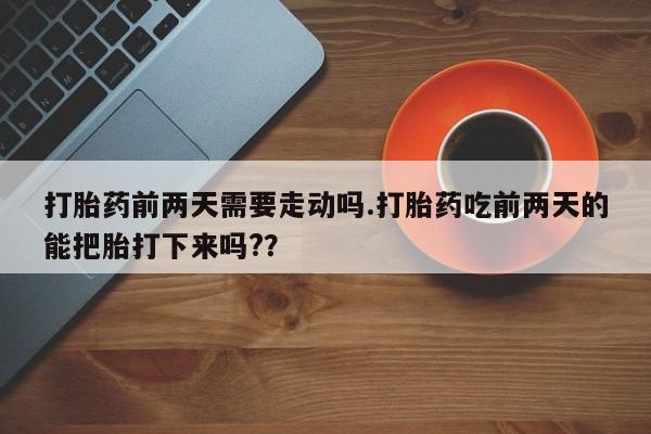 打胎药专卖微信方式打胎药前两天需要走动吗.打胎药吃前两天的能把胎打下来吗?？