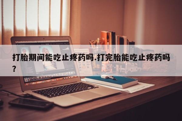 打胎药专卖微信方式打胎期间能吃止疼药吗.打完胎能吃止疼药吗？