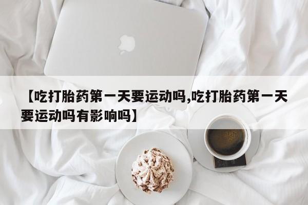 打胎药专卖微信方式【吃打胎药第一天要运动吗,吃打胎药第一天要运动吗有影响吗】