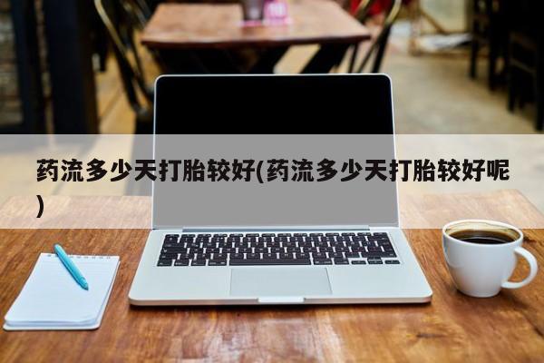 打胎药专卖微信方式药流多少天打胎较好(药流多少天打胎较好呢)