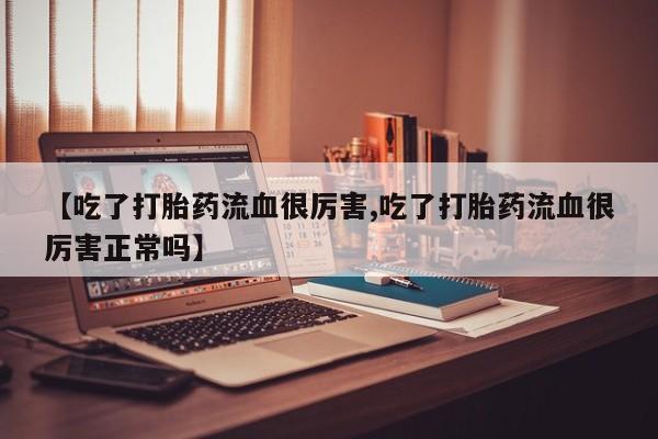 打胎药专卖微信方式【吃了打胎药流血很厉害,吃了打胎药流血很厉害正常吗】