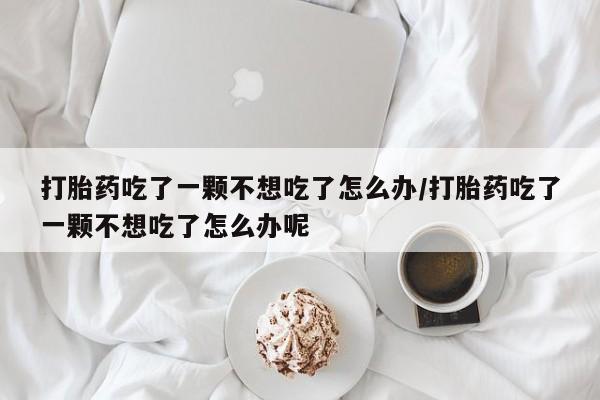 打胎药专卖微信方式打胎药吃了一颗不想吃了怎么办/打胎药吃了一颗不想吃了怎么办呢