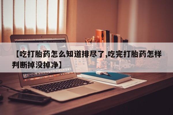 打胎药专卖微信方式【吃打胎药怎么知道排尽了,吃完打胎药怎样判断掉没掉净】