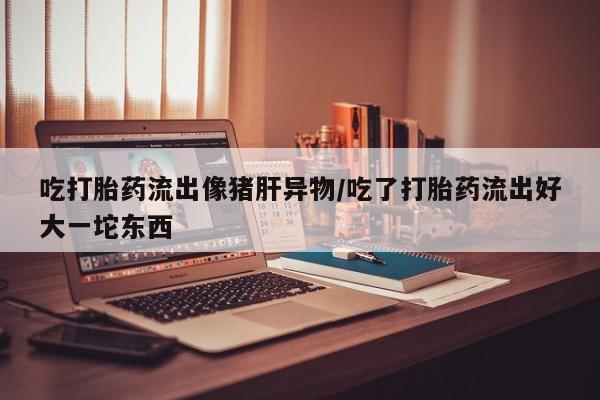 打胎药专卖微信方式吃打胎药流出像猪肝异物/吃了打胎药流出好大一坨东西
