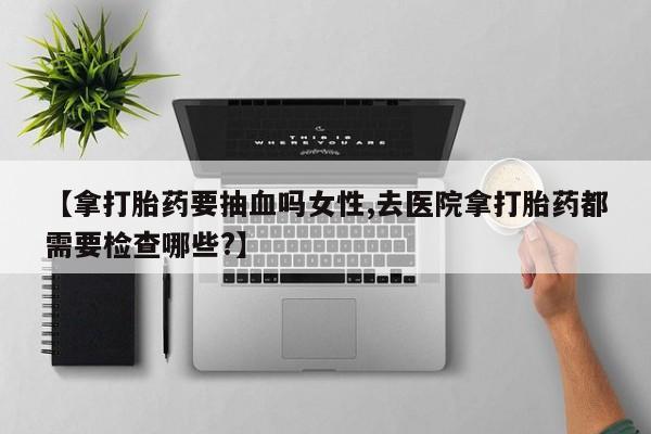 打胎药专卖微信方式【拿打胎药要抽血吗女性,去医院拿打胎药都需要检查哪些?】