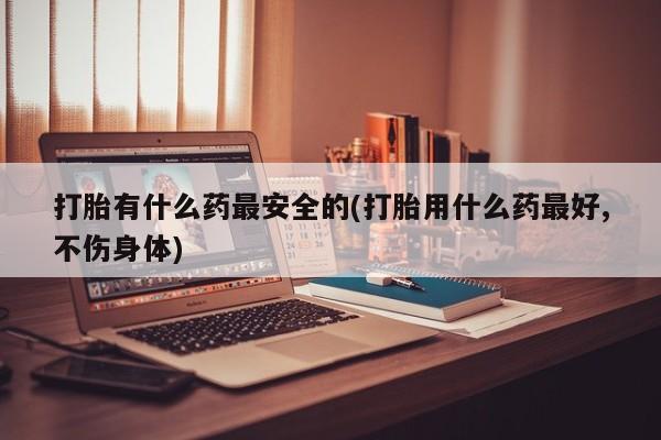 打胎药专卖微信方式打胎有什么药最安全的(打胎用什么药最好,不伤身体)