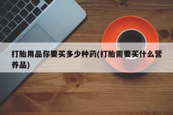 打胎药专卖微信方式打胎用品你要买多少种药(打胎需要买什么营养品)