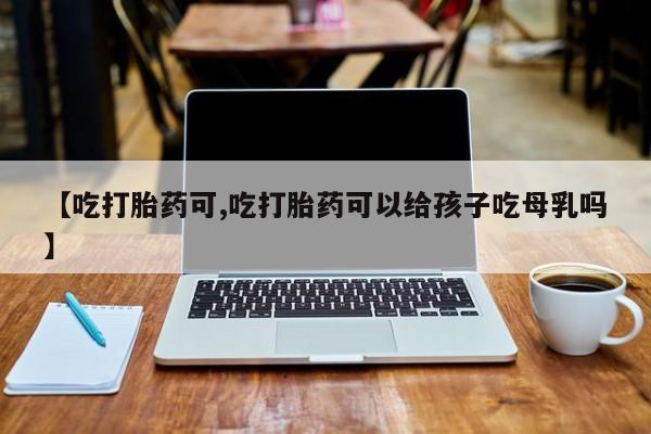 打胎药专卖微信方式【吃打胎药可,吃打胎药可以给孩子吃母乳吗】