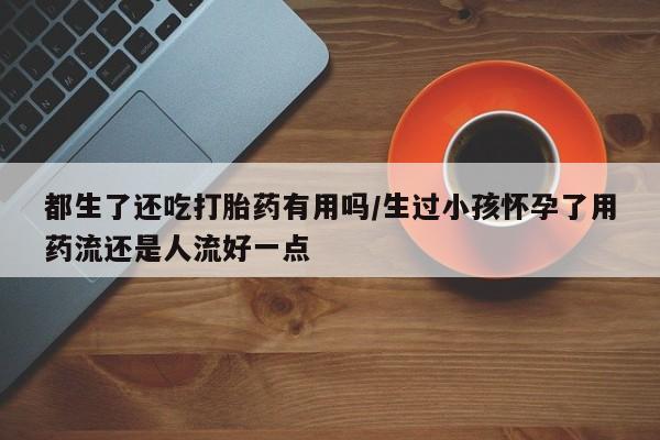 打胎药专卖微信方式都生了还吃打胎药有用吗/生过小孩怀孕了用药流还是人流好一点