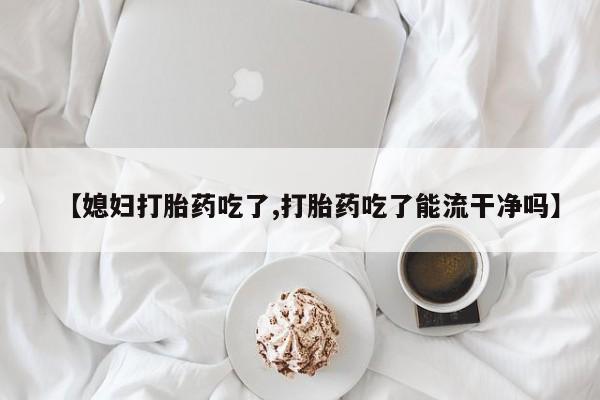 打胎药专卖微信方式【媳妇打胎药吃了,打胎药吃了能流干净吗】