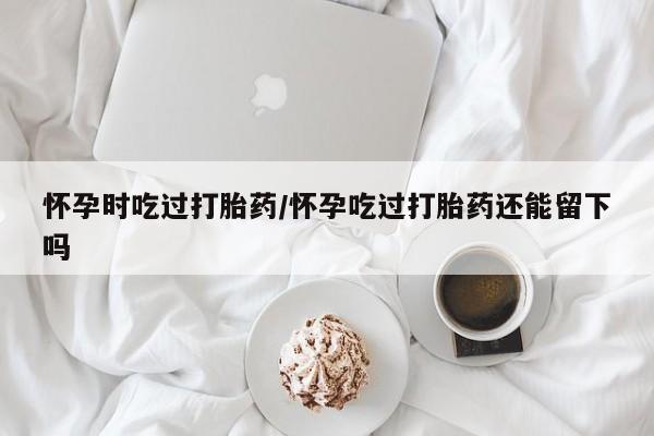 打胎药专卖微信方式怀孕时吃过打胎药/怀孕吃过打胎药还能留下吗