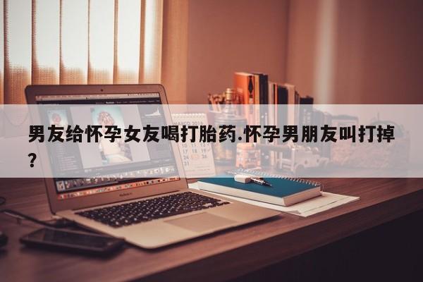 打胎药专卖微信方式男友给怀孕女友喝打胎药.怀孕男朋友叫打掉？