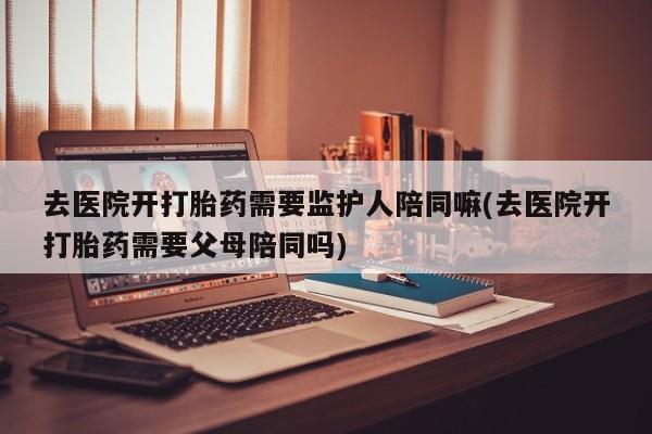 打胎药专卖微信方式去医院开打胎药需要监护人陪同嘛(去医院开打胎药需要父母陪同吗)