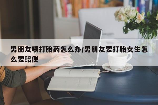 打胎药专卖微信方式男朋友喂打胎药怎么办/男朋友要打胎女生怎么要赔偿