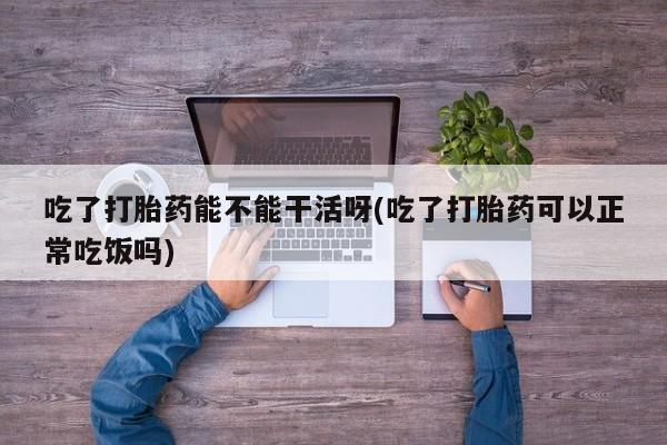 打胎药专卖微信方式吃了打胎药能不能干活呀(吃了打胎药可以正常吃饭吗)