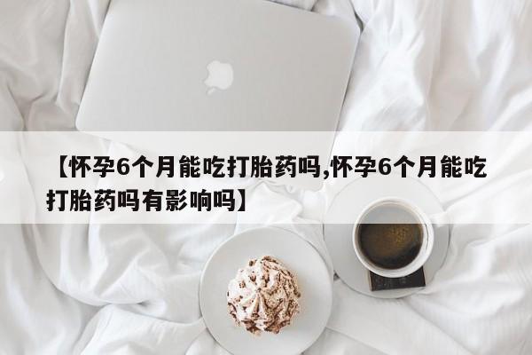打胎药专卖微信方式【怀孕6个月能吃打胎药吗,怀孕6个月能吃打胎药吗有影响吗】