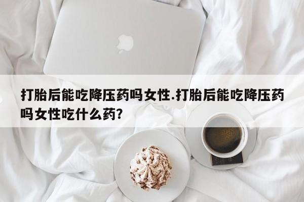 打胎药专卖微信方式打胎后能吃降压药吗女性.打胎后能吃降压药吗女性吃什么药？