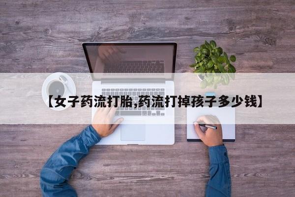 打胎药专卖微信方式【女子药流打胎,药流打掉孩子多少钱】