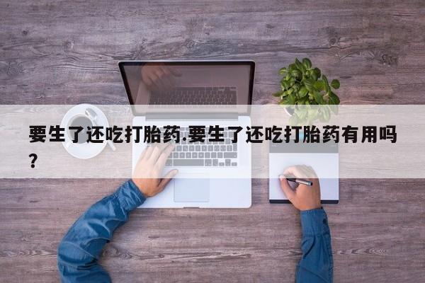 打胎药专卖微信方式要生了还吃打胎药.要生了还吃打胎药有用吗？