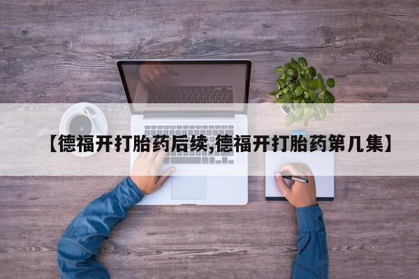 打胎药专卖微信方式【德福开打胎药后续,德福开打胎药第几集】