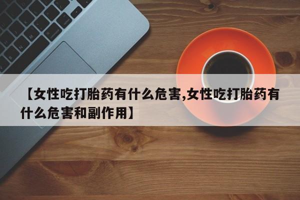 打胎药专卖微信方式【女性吃打胎药有什么危害,女性吃打胎药有什么危害和副作用】