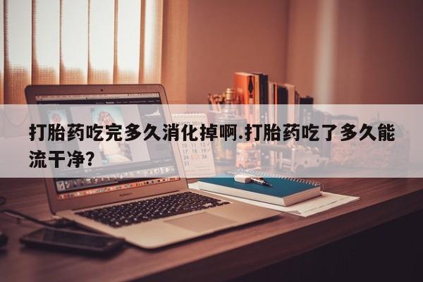 打胎药专卖微信方式打胎药吃完多久消化掉啊.打胎药吃了多久能流干净？