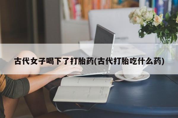 打胎药专卖微信方式古代女子喝下了打胎药(古代打胎吃什么药)