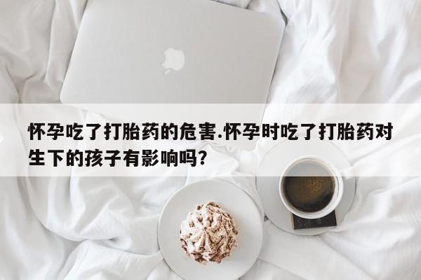 打胎药专卖微信方式怀孕吃了打胎药的危害.怀孕时吃了打胎药对生下的孩子有影响吗？