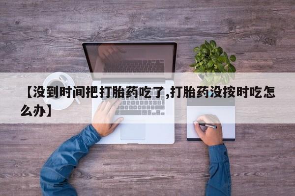 打胎药专卖微信方式【没到时间把打胎药吃了,打胎药没按时吃怎么办】