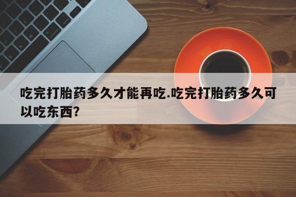打胎药专卖微信方式吃完打胎药多久才能再吃.吃完打胎药多久可以吃东西？