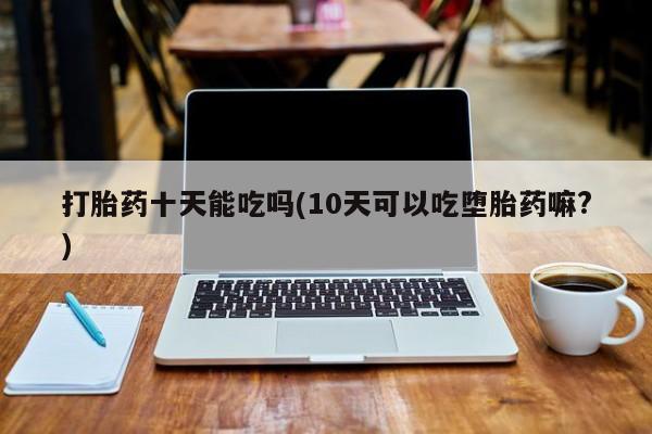 打胎药专卖微信方式打胎药十天能吃吗(10天可以吃堕胎药嘛?)