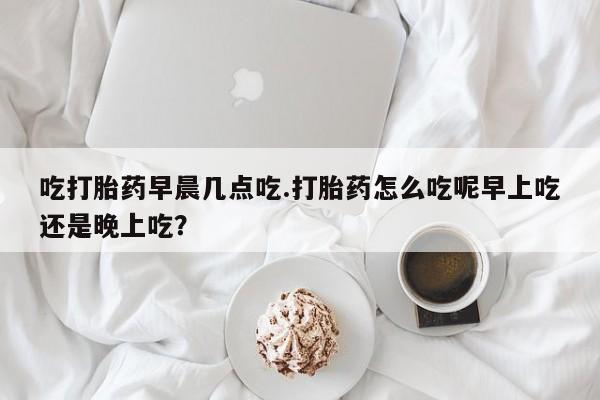 打胎药专卖微信方式吃打胎药早晨几点吃.打胎药怎么吃呢早上吃还是晚上吃？