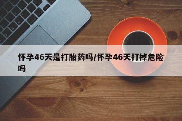 打胎药专卖微信方式怀孕46天是打胎药吗/怀孕46天打掉危险吗