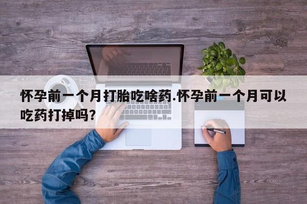 打胎药专卖微信方式怀孕前一个月打胎吃啥药.怀孕前一个月可以吃药打掉吗？