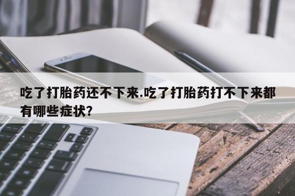 打胎药专卖微信方式吃了打胎药还不下来.吃了打胎药打不下来都有哪些症状？