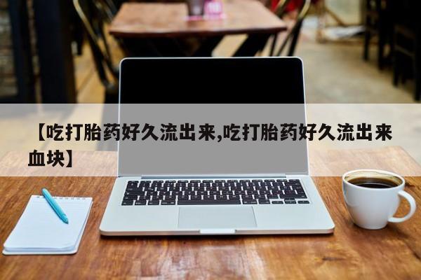 打胎药专卖微信方式【吃打胎药好久流出来,吃打胎药好久流出来血块】