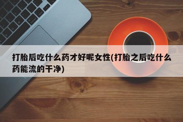 打胎药专卖微信方式打胎后吃什么药才好呢女性(打胎之后吃什么药能流的干净)