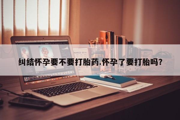 打胎药专卖微信方式纠结怀孕要不要打胎药.怀孕了要打胎吗？