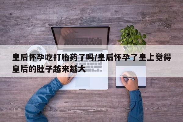 打胎药专卖微信方式皇后怀孕吃打胎药了吗/皇后怀孕了皇上觉得皇后的肚子越来越大