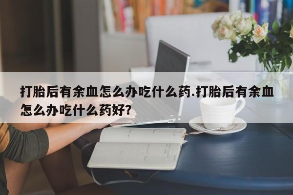 打胎药专卖微信方式打胎后有余血怎么办吃什么药.打胎后有余血怎么办吃什么药好？