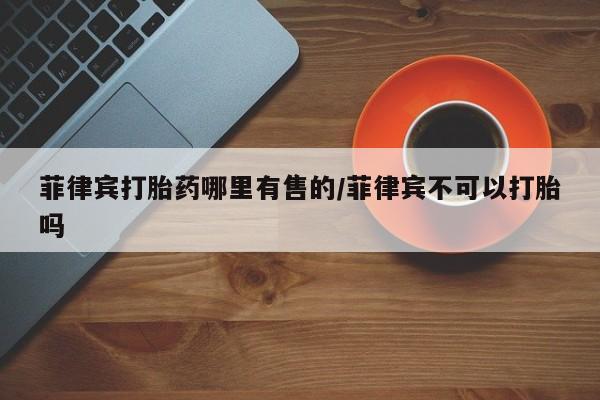 打胎药专卖微信方式菲律宾打胎药哪里有售的/菲律宾不可以打胎吗
