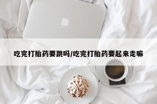 打胎药专卖微信方式吃完打胎药要跳吗/吃完打胎药要起来走嘛