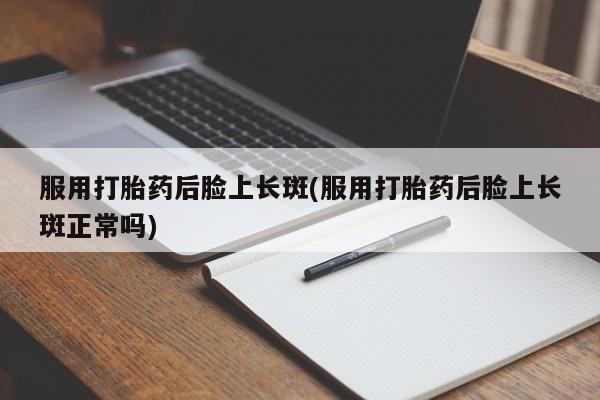 打胎药专卖微信方式服用打胎药后脸上长斑(服用打胎药后脸上长斑正常吗)