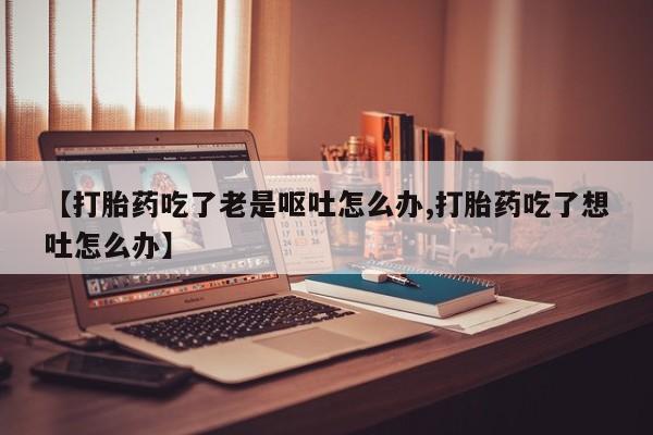 打胎药专卖微信方式【打胎药吃了老是呕吐怎么办,打胎药吃了想吐怎么办】