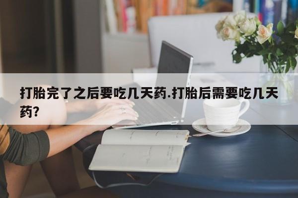 打胎药专卖微信方式打胎完了之后要吃几天药.打胎后需要吃几天药？