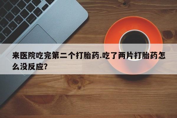 打胎药专卖微信方式来医院吃完第二个打胎药.吃了两片打胎药怎么没反应？